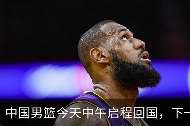 中国男篮今天中午启程回国，下一场正式比赛8月27日